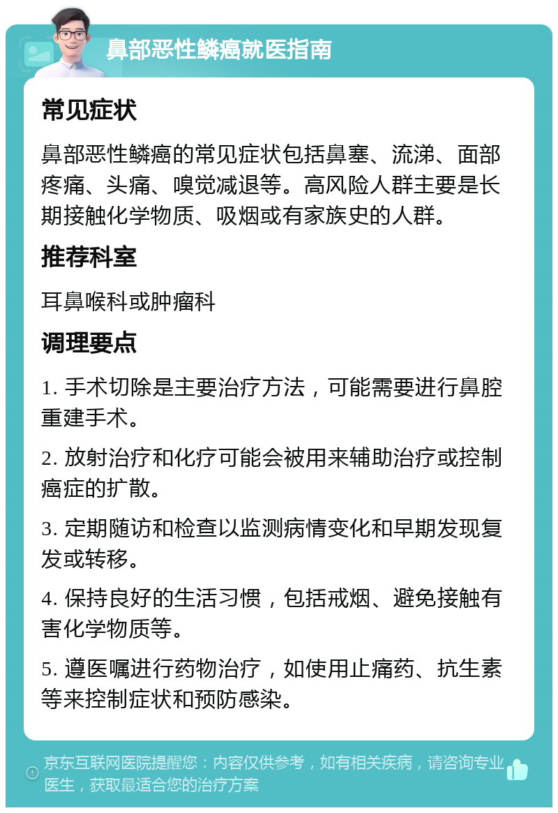 鼻部恶性鳞癌就医指南 常见症状 鼻部恶性鳞癌的常见症状包括鼻塞、流涕、面部疼痛、头痛、嗅觉减退等。高风险人群主要是长期接触化学物质、吸烟或有家族史的人群。 推荐科室 耳鼻喉科或肿瘤科 调理要点 1. 手术切除是主要治疗方法，可能需要进行鼻腔重建手术。 2. 放射治疗和化疗可能会被用来辅助治疗或控制癌症的扩散。 3. 定期随访和检查以监测病情变化和早期发现复发或转移。 4. 保持良好的生活习惯，包括戒烟、避免接触有害化学物质等。 5. 遵医嘱进行药物治疗，如使用止痛药、抗生素等来控制症状和预防感染。