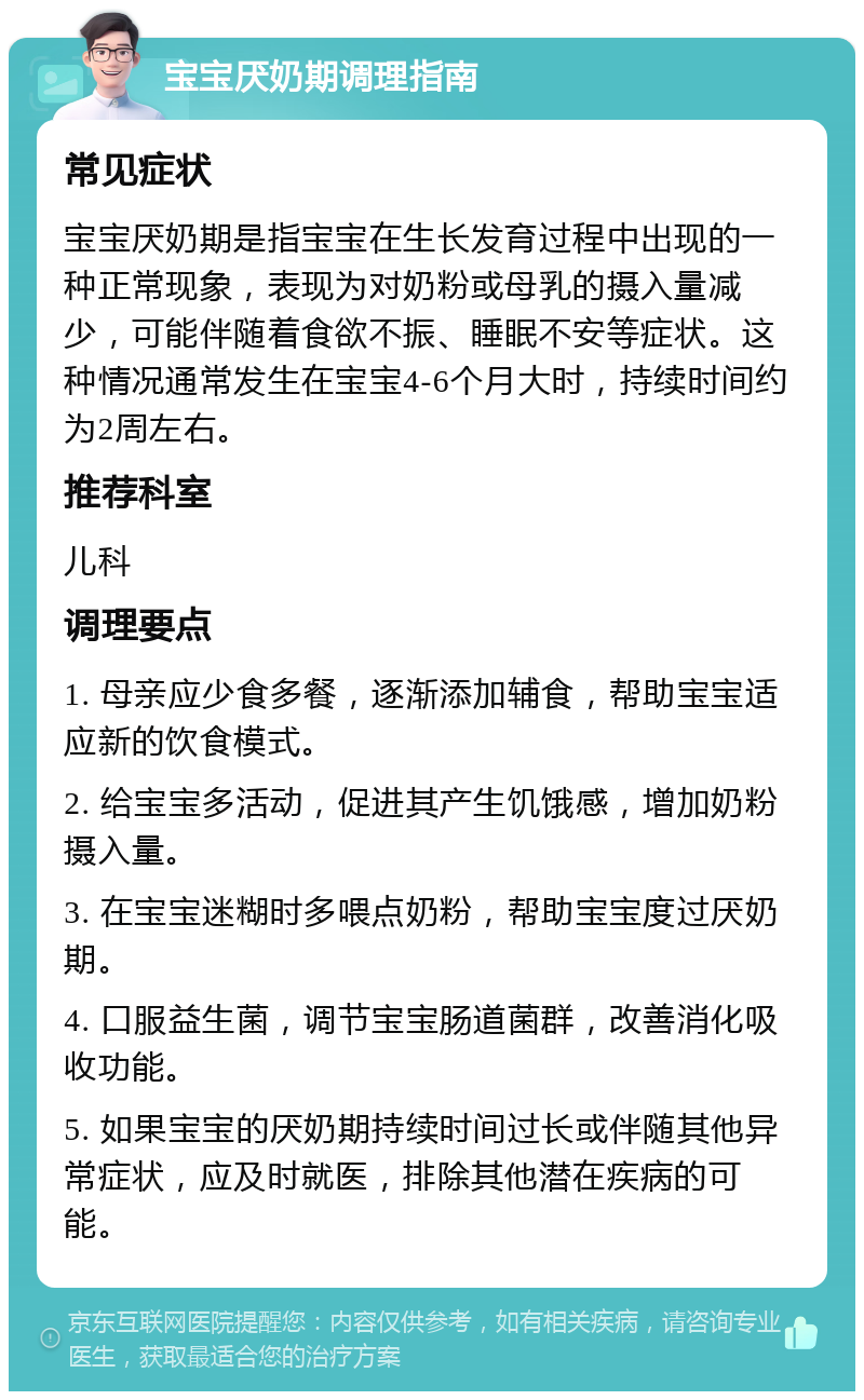 宝宝厌奶期调理指南 常见症状 宝宝厌奶期是指宝宝在生长发育过程中出现的一种正常现象，表现为对奶粉或母乳的摄入量减少，可能伴随着食欲不振、睡眠不安等症状。这种情况通常发生在宝宝4-6个月大时，持续时间约为2周左右。 推荐科室 儿科 调理要点 1. 母亲应少食多餐，逐渐添加辅食，帮助宝宝适应新的饮食模式。 2. 给宝宝多活动，促进其产生饥饿感，增加奶粉摄入量。 3. 在宝宝迷糊时多喂点奶粉，帮助宝宝度过厌奶期。 4. 口服益生菌，调节宝宝肠道菌群，改善消化吸收功能。 5. 如果宝宝的厌奶期持续时间过长或伴随其他异常症状，应及时就医，排除其他潜在疾病的可能。