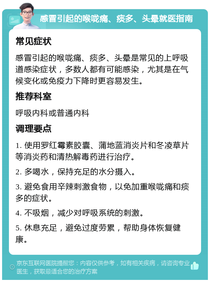 感冒引起的喉咙痛、痰多、头晕就医指南 常见症状 感冒引起的喉咙痛、痰多、头晕是常见的上呼吸道感染症状，多数人都有可能感染，尤其是在气候变化或免疫力下降时更容易发生。 推荐科室 呼吸内科或普通内科 调理要点 1. 使用罗红霉素胶囊、蒲地蓝消炎片和冬凌草片等消炎药和清热解毒药进行治疗。 2. 多喝水，保持充足的水分摄入。 3. 避免食用辛辣刺激食物，以免加重喉咙痛和痰多的症状。 4. 不吸烟，减少对呼吸系统的刺激。 5. 休息充足，避免过度劳累，帮助身体恢复健康。