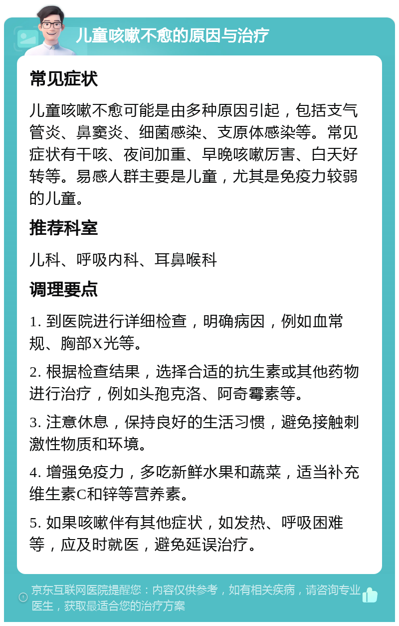 儿童咳嗽不愈的原因与治疗 常见症状 儿童咳嗽不愈可能是由多种原因引起，包括支气管炎、鼻窦炎、细菌感染、支原体感染等。常见症状有干咳、夜间加重、早晚咳嗽厉害、白天好转等。易感人群主要是儿童，尤其是免疫力较弱的儿童。 推荐科室 儿科、呼吸内科、耳鼻喉科 调理要点 1. 到医院进行详细检查，明确病因，例如血常规、胸部X光等。 2. 根据检查结果，选择合适的抗生素或其他药物进行治疗，例如头孢克洛、阿奇霉素等。 3. 注意休息，保持良好的生活习惯，避免接触刺激性物质和环境。 4. 增强免疫力，多吃新鲜水果和蔬菜，适当补充维生素C和锌等营养素。 5. 如果咳嗽伴有其他症状，如发热、呼吸困难等，应及时就医，避免延误治疗。