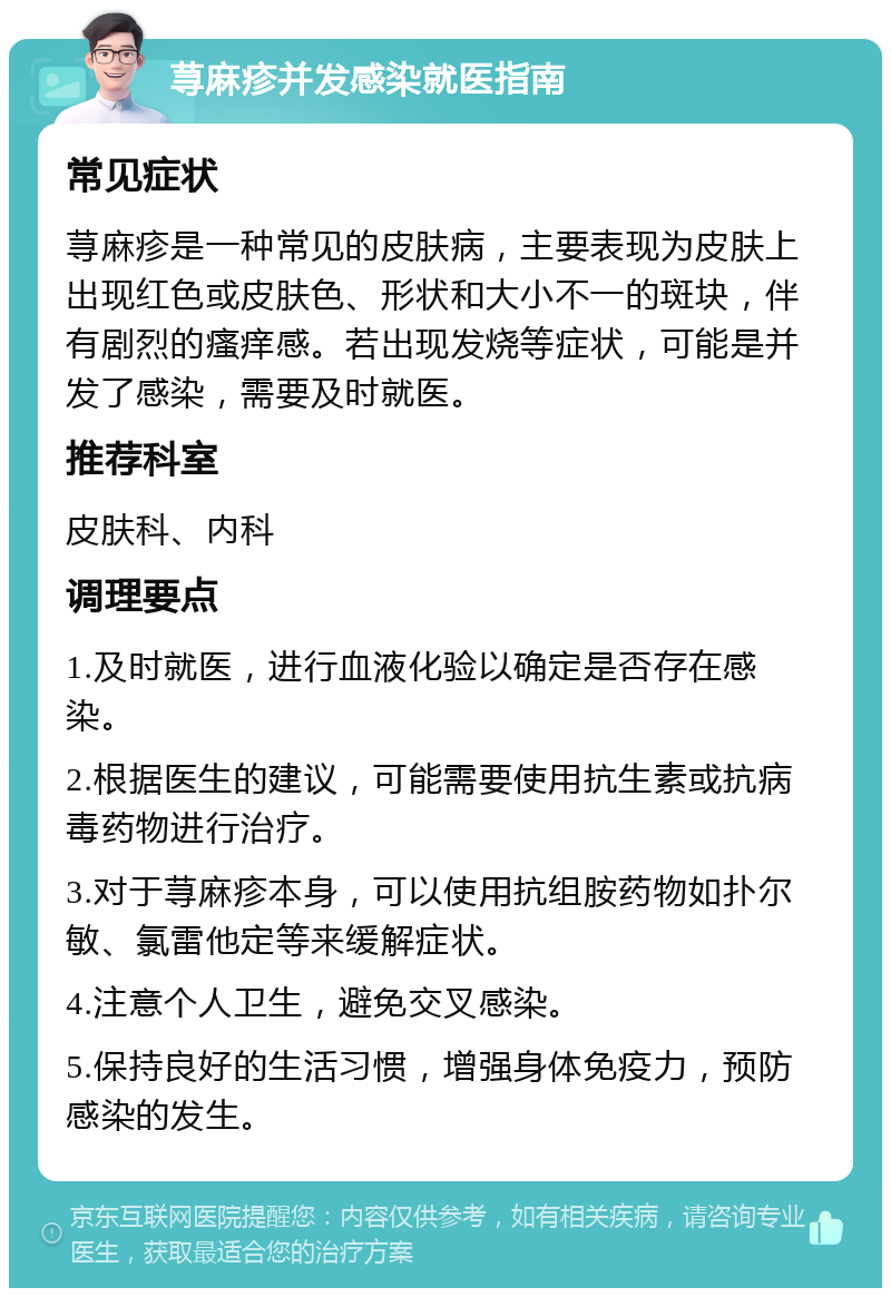 荨麻疹并发感染就医指南 常见症状 荨麻疹是一种常见的皮肤病，主要表现为皮肤上出现红色或皮肤色、形状和大小不一的斑块，伴有剧烈的瘙痒感。若出现发烧等症状，可能是并发了感染，需要及时就医。 推荐科室 皮肤科、内科 调理要点 1.及时就医，进行血液化验以确定是否存在感染。 2.根据医生的建议，可能需要使用抗生素或抗病毒药物进行治疗。 3.对于荨麻疹本身，可以使用抗组胺药物如扑尔敏、氯雷他定等来缓解症状。 4.注意个人卫生，避免交叉感染。 5.保持良好的生活习惯，增强身体免疫力，预防感染的发生。