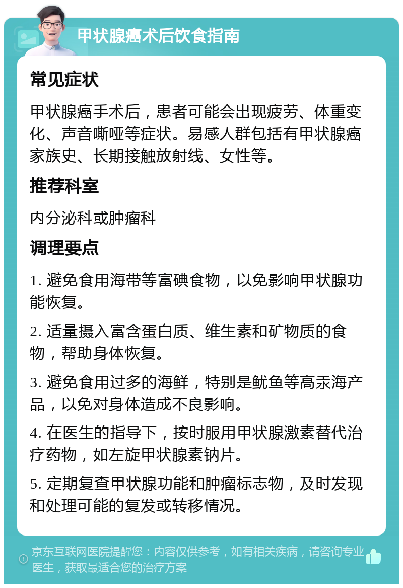 甲状腺癌术后饮食指南 常见症状 甲状腺癌手术后，患者可能会出现疲劳、体重变化、声音嘶哑等症状。易感人群包括有甲状腺癌家族史、长期接触放射线、女性等。 推荐科室 内分泌科或肿瘤科 调理要点 1. 避免食用海带等富碘食物，以免影响甲状腺功能恢复。 2. 适量摄入富含蛋白质、维生素和矿物质的食物，帮助身体恢复。 3. 避免食用过多的海鲜，特别是鱿鱼等高汞海产品，以免对身体造成不良影响。 4. 在医生的指导下，按时服用甲状腺激素替代治疗药物，如左旋甲状腺素钠片。 5. 定期复查甲状腺功能和肿瘤标志物，及时发现和处理可能的复发或转移情况。