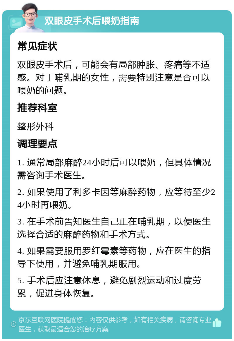 双眼皮手术后喂奶指南 常见症状 双眼皮手术后，可能会有局部肿胀、疼痛等不适感。对于哺乳期的女性，需要特别注意是否可以喂奶的问题。 推荐科室 整形外科 调理要点 1. 通常局部麻醉24小时后可以喂奶，但具体情况需咨询手术医生。 2. 如果使用了利多卡因等麻醉药物，应等待至少24小时再喂奶。 3. 在手术前告知医生自己正在哺乳期，以便医生选择合适的麻醉药物和手术方式。 4. 如果需要服用罗红霉素等药物，应在医生的指导下使用，并避免哺乳期服用。 5. 手术后应注意休息，避免剧烈运动和过度劳累，促进身体恢复。