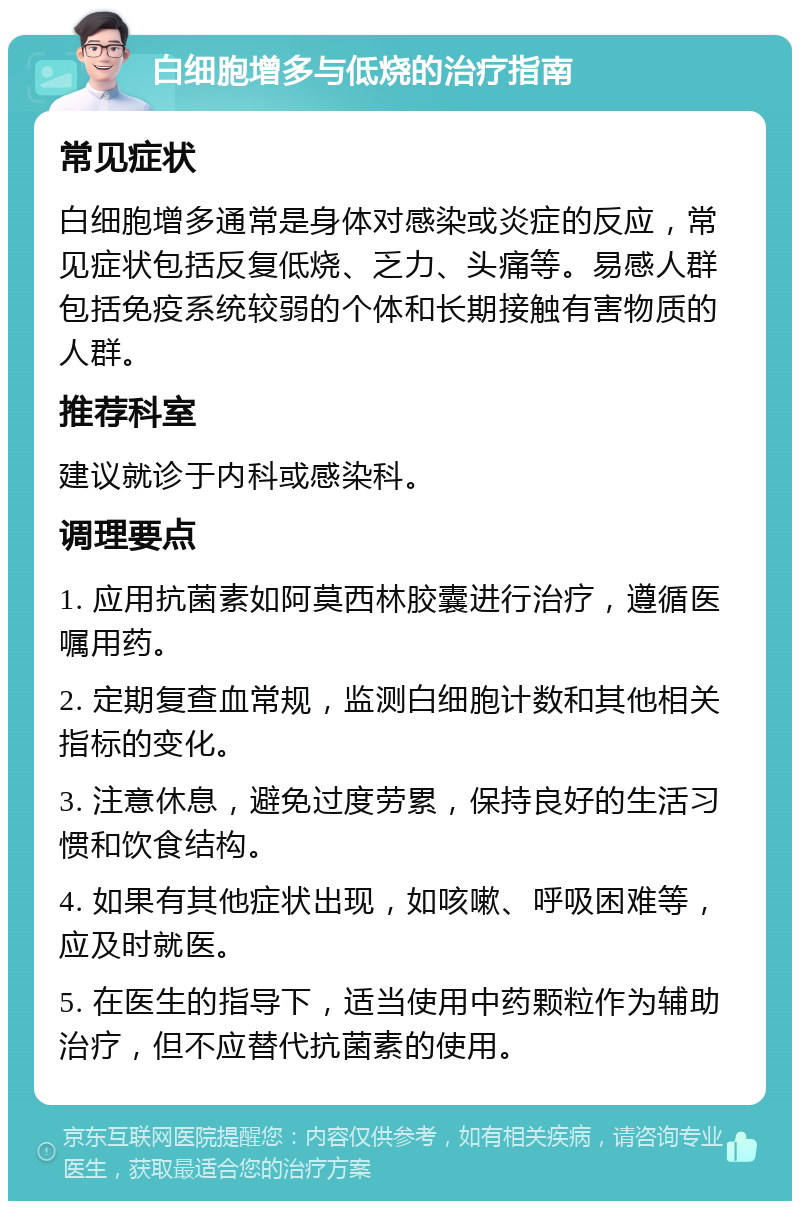 白细胞增多与低烧的治疗指南 常见症状 白细胞增多通常是身体对感染或炎症的反应，常见症状包括反复低烧、乏力、头痛等。易感人群包括免疫系统较弱的个体和长期接触有害物质的人群。 推荐科室 建议就诊于内科或感染科。 调理要点 1. 应用抗菌素如阿莫西林胶囊进行治疗，遵循医嘱用药。 2. 定期复查血常规，监测白细胞计数和其他相关指标的变化。 3. 注意休息，避免过度劳累，保持良好的生活习惯和饮食结构。 4. 如果有其他症状出现，如咳嗽、呼吸困难等，应及时就医。 5. 在医生的指导下，适当使用中药颗粒作为辅助治疗，但不应替代抗菌素的使用。