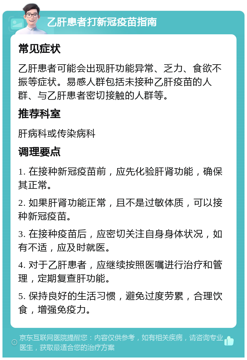 乙肝患者打新冠疫苗指南 常见症状 乙肝患者可能会出现肝功能异常、乏力、食欲不振等症状。易感人群包括未接种乙肝疫苗的人群、与乙肝患者密切接触的人群等。 推荐科室 肝病科或传染病科 调理要点 1. 在接种新冠疫苗前，应先化验肝肾功能，确保其正常。 2. 如果肝肾功能正常，且不是过敏体质，可以接种新冠疫苗。 3. 在接种疫苗后，应密切关注自身身体状况，如有不适，应及时就医。 4. 对于乙肝患者，应继续按照医嘱进行治疗和管理，定期复查肝功能。 5. 保持良好的生活习惯，避免过度劳累，合理饮食，增强免疫力。