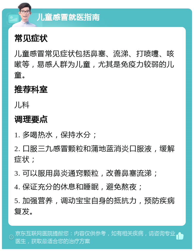 儿童感冒就医指南 常见症状 儿童感冒常见症状包括鼻塞、流涕、打喷嚏、咳嗽等，易感人群为儿童，尤其是免疫力较弱的儿童。 推荐科室 儿科 调理要点 1. 多喝热水，保持水分； 2. 口服三九感冒颗粒和蒲地蓝消炎口服液，缓解症状； 3. 可以服用鼻炎通窍颗粒，改善鼻塞流涕； 4. 保证充分的休息和睡眠，避免熬夜； 5. 加强营养，调动宝宝自身的抵抗力，预防疾病复发。