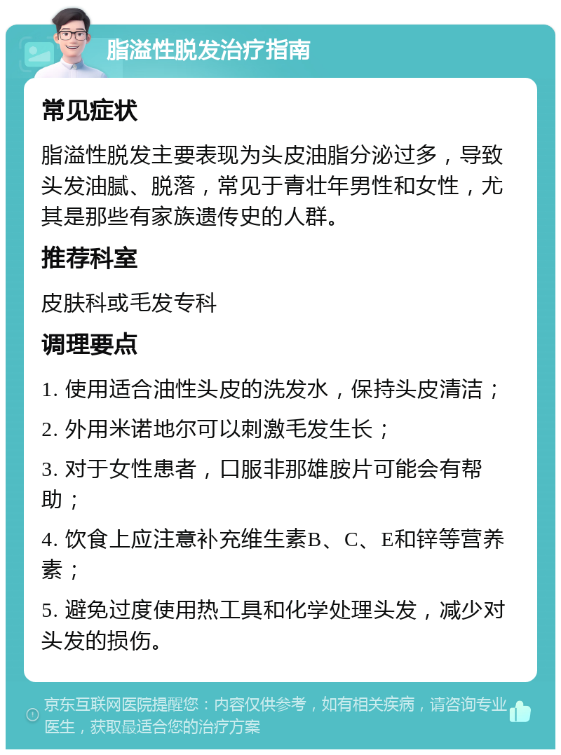 脂溢性脱发治疗指南 常见症状 脂溢性脱发主要表现为头皮油脂分泌过多，导致头发油腻、脱落，常见于青壮年男性和女性，尤其是那些有家族遗传史的人群。 推荐科室 皮肤科或毛发专科 调理要点 1. 使用适合油性头皮的洗发水，保持头皮清洁； 2. 外用米诺地尔可以刺激毛发生长； 3. 对于女性患者，口服非那雄胺片可能会有帮助； 4. 饮食上应注意补充维生素B、C、E和锌等营养素； 5. 避免过度使用热工具和化学处理头发，减少对头发的损伤。