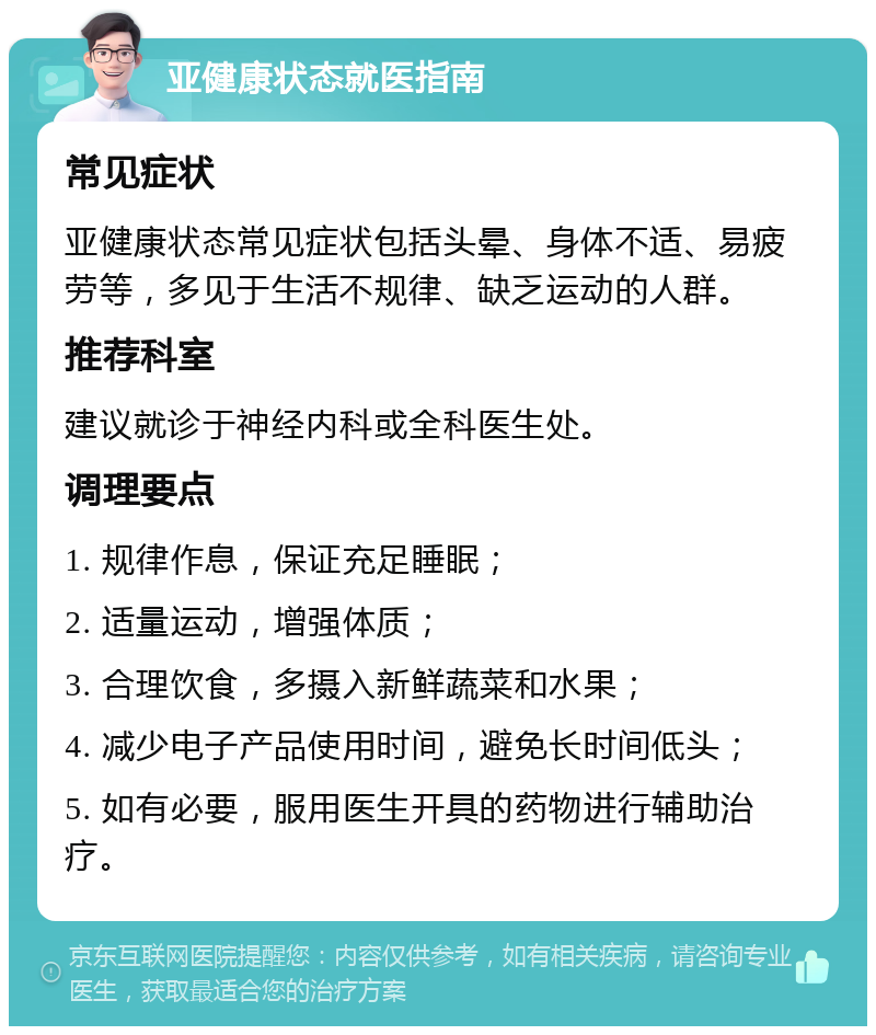 亚健康状态就医指南 常见症状 亚健康状态常见症状包括头晕、身体不适、易疲劳等，多见于生活不规律、缺乏运动的人群。 推荐科室 建议就诊于神经内科或全科医生处。 调理要点 1. 规律作息，保证充足睡眠； 2. 适量运动，增强体质； 3. 合理饮食，多摄入新鲜蔬菜和水果； 4. 减少电子产品使用时间，避免长时间低头； 5. 如有必要，服用医生开具的药物进行辅助治疗。