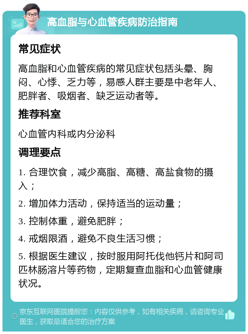 高血脂与心血管疾病防治指南 常见症状 高血脂和心血管疾病的常见症状包括头晕、胸闷、心悸、乏力等，易感人群主要是中老年人、肥胖者、吸烟者、缺乏运动者等。 推荐科室 心血管内科或内分泌科 调理要点 1. 合理饮食，减少高脂、高糖、高盐食物的摄入； 2. 增加体力活动，保持适当的运动量； 3. 控制体重，避免肥胖； 4. 戒烟限酒，避免不良生活习惯； 5. 根据医生建议，按时服用阿托伐他钙片和阿司匹林肠溶片等药物，定期复查血脂和心血管健康状况。