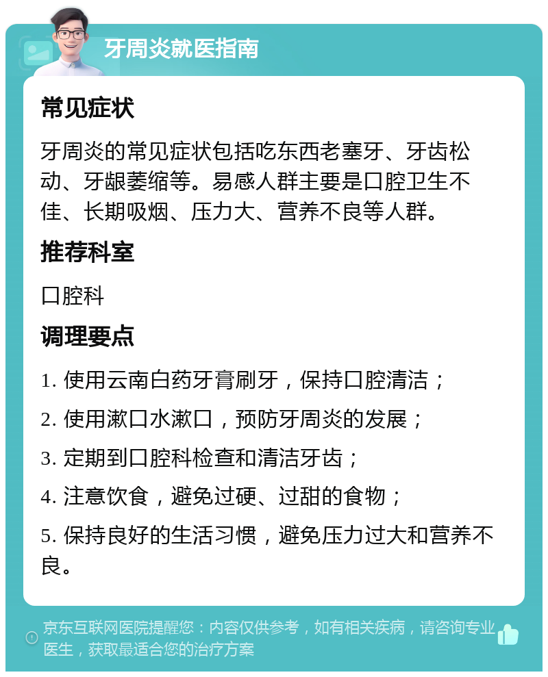 牙周炎就医指南 常见症状 牙周炎的常见症状包括吃东西老塞牙、牙齿松动、牙龈萎缩等。易感人群主要是口腔卫生不佳、长期吸烟、压力大、营养不良等人群。 推荐科室 口腔科 调理要点 1. 使用云南白药牙膏刷牙，保持口腔清洁； 2. 使用漱口水漱口，预防牙周炎的发展； 3. 定期到口腔科检查和清洁牙齿； 4. 注意饮食，避免过硬、过甜的食物； 5. 保持良好的生活习惯，避免压力过大和营养不良。