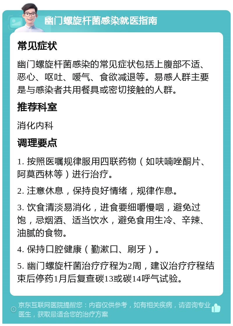 幽门螺旋杆菌感染就医指南 常见症状 幽门螺旋杆菌感染的常见症状包括上腹部不适、恶心、呕吐、嗳气、食欲减退等。易感人群主要是与感染者共用餐具或密切接触的人群。 推荐科室 消化内科 调理要点 1. 按照医嘱规律服用四联药物（如呋喃唑酮片、阿莫西林等）进行治疗。 2. 注意休息，保持良好情绪，规律作息。 3. 饮食清淡易消化，进食要细嚼慢咽，避免过饱，忌烟酒、适当饮水，避免食用生冷、辛辣、油腻的食物。 4. 保持口腔健康（勤漱口、刷牙）。 5. 幽门螺旋杆菌治疗疗程为2周，建议治疗疗程结束后停药1月后复查碳13或碳14呼气试验。