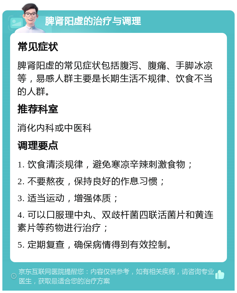 脾肾阳虚的治疗与调理 常见症状 脾肾阳虚的常见症状包括腹泻、腹痛、手脚冰凉等，易感人群主要是长期生活不规律、饮食不当的人群。 推荐科室 消化内科或中医科 调理要点 1. 饮食清淡规律，避免寒凉辛辣刺激食物； 2. 不要熬夜，保持良好的作息习惯； 3. 适当运动，增强体质； 4. 可以口服理中丸、双歧杆菌四联活菌片和黄连素片等药物进行治疗； 5. 定期复查，确保病情得到有效控制。