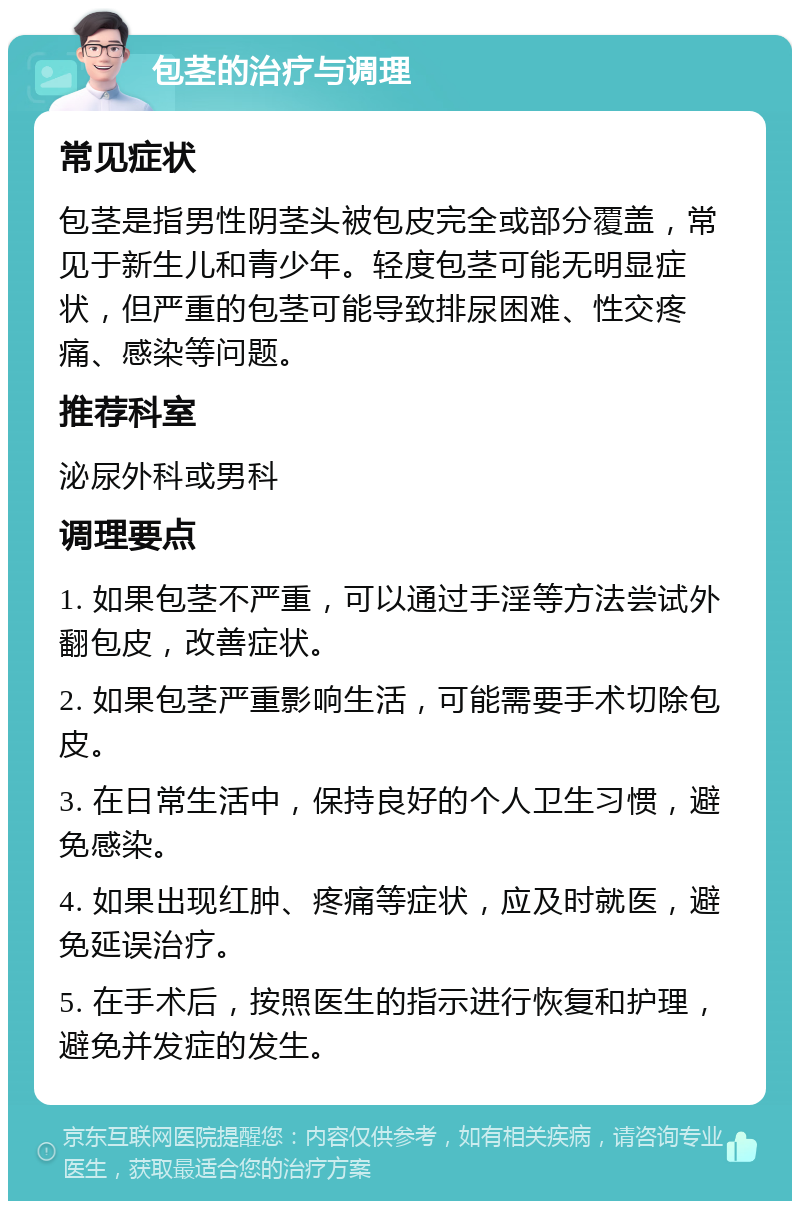 包茎的治疗与调理 常见症状 包茎是指男性阴茎头被包皮完全或部分覆盖，常见于新生儿和青少年。轻度包茎可能无明显症状，但严重的包茎可能导致排尿困难、性交疼痛、感染等问题。 推荐科室 泌尿外科或男科 调理要点 1. 如果包茎不严重，可以通过手淫等方法尝试外翻包皮，改善症状。 2. 如果包茎严重影响生活，可能需要手术切除包皮。 3. 在日常生活中，保持良好的个人卫生习惯，避免感染。 4. 如果出现红肿、疼痛等症状，应及时就医，避免延误治疗。 5. 在手术后，按照医生的指示进行恢复和护理，避免并发症的发生。