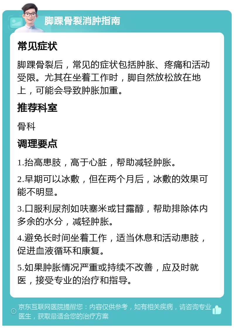 脚踝骨裂消肿指南 常见症状 脚踝骨裂后，常见的症状包括肿胀、疼痛和活动受限。尤其在坐着工作时，脚自然放松放在地上，可能会导致肿胀加重。 推荐科室 骨科 调理要点 1.抬高患肢，高于心脏，帮助减轻肿胀。 2.早期可以冰敷，但在两个月后，冰敷的效果可能不明显。 3.口服利尿剂如呋塞米或甘露醇，帮助排除体内多余的水分，减轻肿胀。 4.避免长时间坐着工作，适当休息和活动患肢，促进血液循环和康复。 5.如果肿胀情况严重或持续不改善，应及时就医，接受专业的治疗和指导。