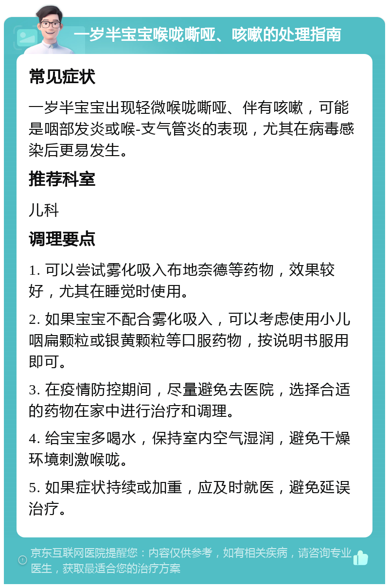 一岁半宝宝喉咙嘶哑、咳嗽的处理指南 常见症状 一岁半宝宝出现轻微喉咙嘶哑、伴有咳嗽，可能是咽部发炎或喉-支气管炎的表现，尤其在病毒感染后更易发生。 推荐科室 儿科 调理要点 1. 可以尝试雾化吸入布地奈德等药物，效果较好，尤其在睡觉时使用。 2. 如果宝宝不配合雾化吸入，可以考虑使用小儿咽扁颗粒或银黄颗粒等口服药物，按说明书服用即可。 3. 在疫情防控期间，尽量避免去医院，选择合适的药物在家中进行治疗和调理。 4. 给宝宝多喝水，保持室内空气湿润，避免干燥环境刺激喉咙。 5. 如果症状持续或加重，应及时就医，避免延误治疗。