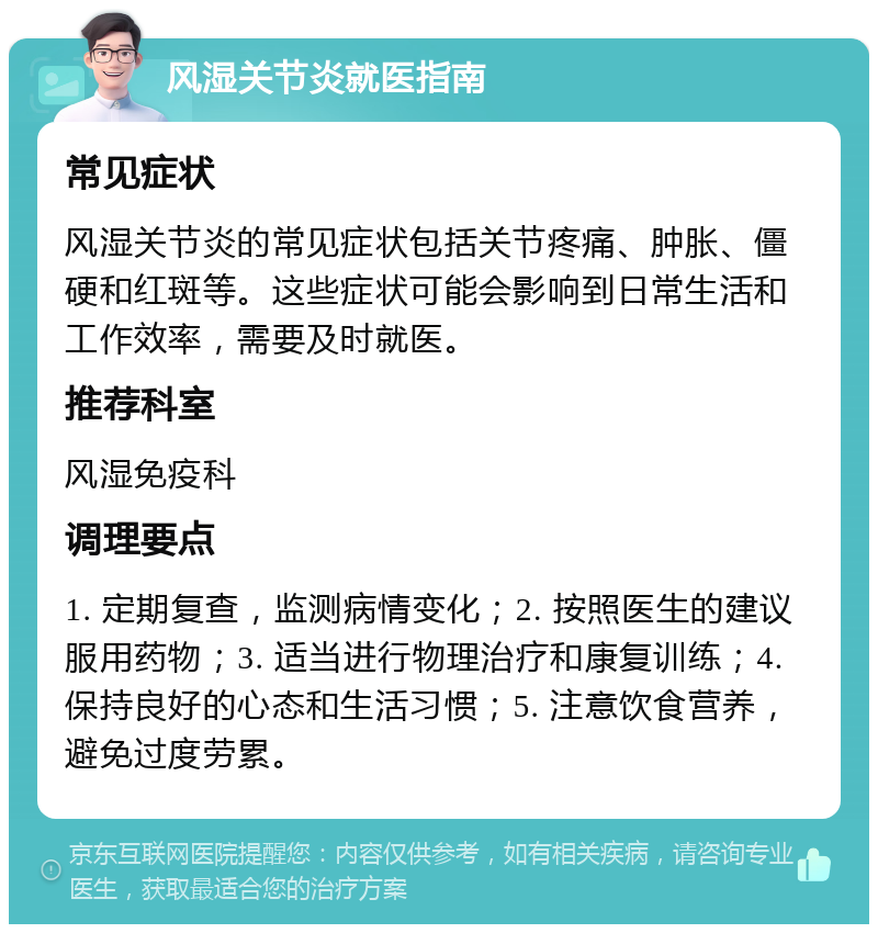 风湿关节炎就医指南 常见症状 风湿关节炎的常见症状包括关节疼痛、肿胀、僵硬和红斑等。这些症状可能会影响到日常生活和工作效率，需要及时就医。 推荐科室 风湿免疫科 调理要点 1. 定期复查，监测病情变化；2. 按照医生的建议服用药物；3. 适当进行物理治疗和康复训练；4. 保持良好的心态和生活习惯；5. 注意饮食营养，避免过度劳累。