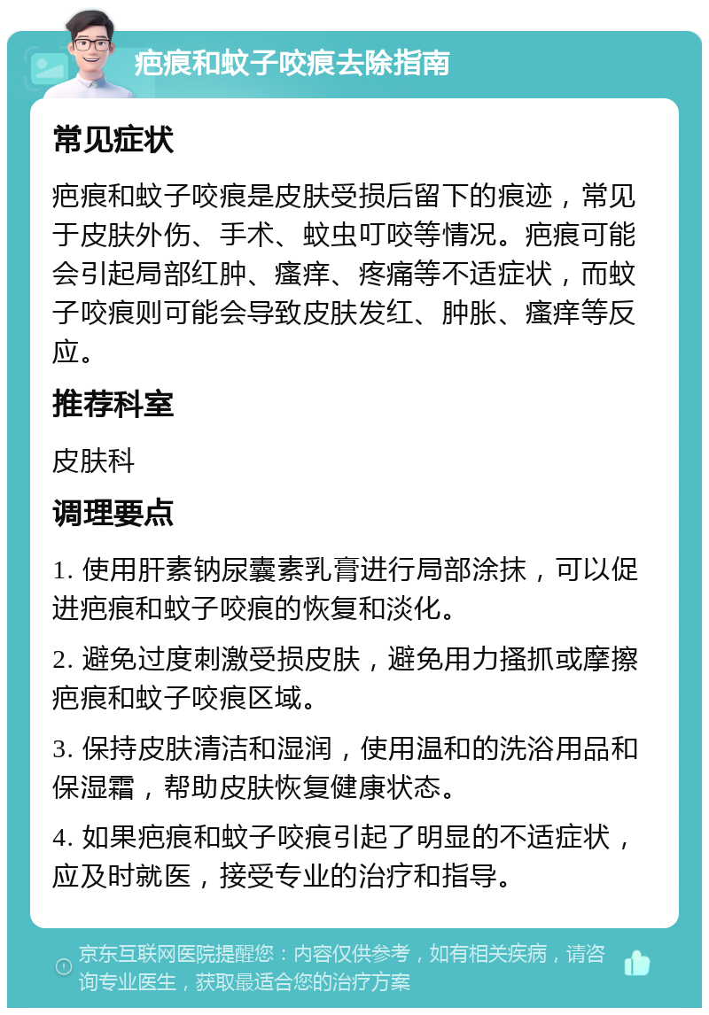 疤痕和蚊子咬痕去除指南 常见症状 疤痕和蚊子咬痕是皮肤受损后留下的痕迹，常见于皮肤外伤、手术、蚊虫叮咬等情况。疤痕可能会引起局部红肿、瘙痒、疼痛等不适症状，而蚊子咬痕则可能会导致皮肤发红、肿胀、瘙痒等反应。 推荐科室 皮肤科 调理要点 1. 使用肝素钠尿囊素乳膏进行局部涂抹，可以促进疤痕和蚊子咬痕的恢复和淡化。 2. 避免过度刺激受损皮肤，避免用力搔抓或摩擦疤痕和蚊子咬痕区域。 3. 保持皮肤清洁和湿润，使用温和的洗浴用品和保湿霜，帮助皮肤恢复健康状态。 4. 如果疤痕和蚊子咬痕引起了明显的不适症状，应及时就医，接受专业的治疗和指导。