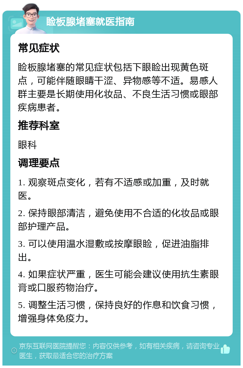 睑板腺堵塞就医指南 常见症状 睑板腺堵塞的常见症状包括下眼睑出现黄色斑点，可能伴随眼睛干涩、异物感等不适。易感人群主要是长期使用化妆品、不良生活习惯或眼部疾病患者。 推荐科室 眼科 调理要点 1. 观察斑点变化，若有不适感或加重，及时就医。 2. 保持眼部清洁，避免使用不合适的化妆品或眼部护理产品。 3. 可以使用温水湿敷或按摩眼睑，促进油脂排出。 4. 如果症状严重，医生可能会建议使用抗生素眼膏或口服药物治疗。 5. 调整生活习惯，保持良好的作息和饮食习惯，增强身体免疫力。