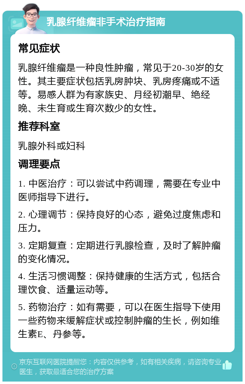 乳腺纤维瘤非手术治疗指南 常见症状 乳腺纤维瘤是一种良性肿瘤，常见于20-30岁的女性。其主要症状包括乳房肿块、乳房疼痛或不适等。易感人群为有家族史、月经初潮早、绝经晚、未生育或生育次数少的女性。 推荐科室 乳腺外科或妇科 调理要点 1. 中医治疗：可以尝试中药调理，需要在专业中医师指导下进行。 2. 心理调节：保持良好的心态，避免过度焦虑和压力。 3. 定期复查：定期进行乳腺检查，及时了解肿瘤的变化情况。 4. 生活习惯调整：保持健康的生活方式，包括合理饮食、适量运动等。 5. 药物治疗：如有需要，可以在医生指导下使用一些药物来缓解症状或控制肿瘤的生长，例如维生素E、丹参等。