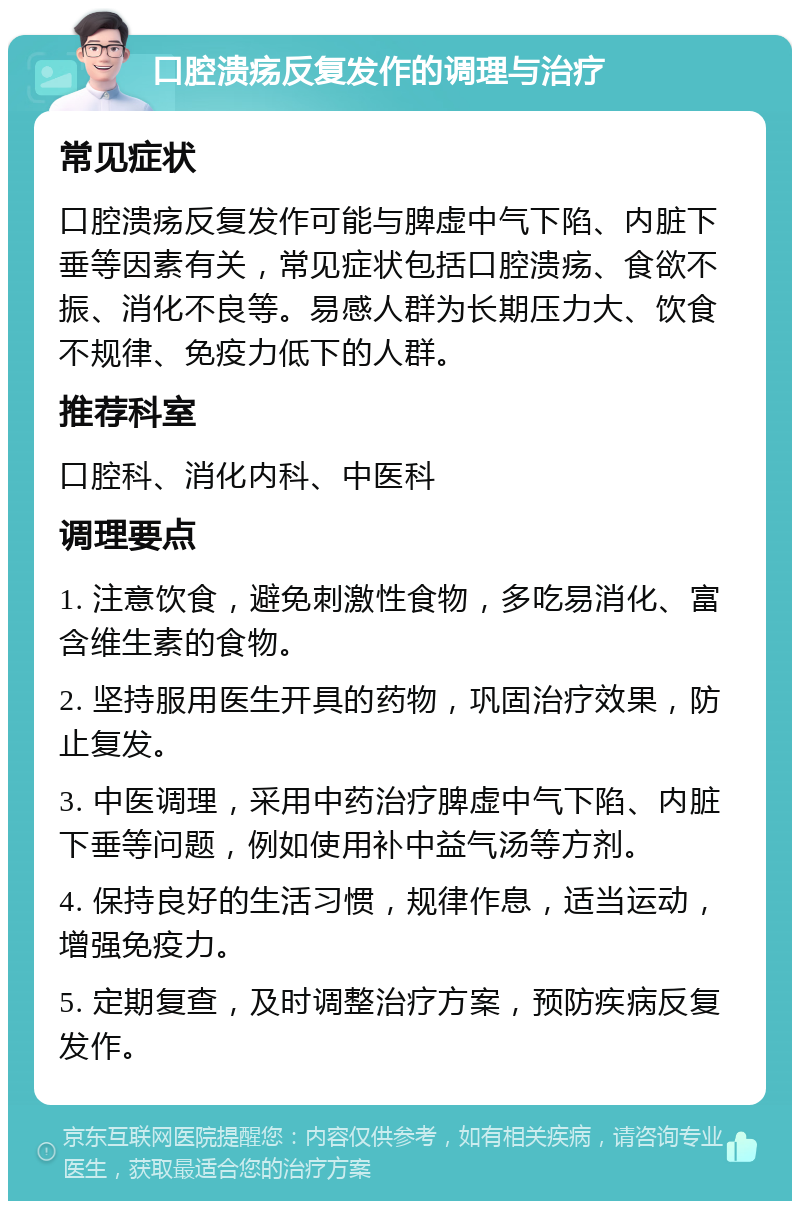 口腔溃疡反复发作的调理与治疗 常见症状 口腔溃疡反复发作可能与脾虚中气下陷、内脏下垂等因素有关，常见症状包括口腔溃疡、食欲不振、消化不良等。易感人群为长期压力大、饮食不规律、免疫力低下的人群。 推荐科室 口腔科、消化内科、中医科 调理要点 1. 注意饮食，避免刺激性食物，多吃易消化、富含维生素的食物。 2. 坚持服用医生开具的药物，巩固治疗效果，防止复发。 3. 中医调理，采用中药治疗脾虚中气下陷、内脏下垂等问题，例如使用补中益气汤等方剂。 4. 保持良好的生活习惯，规律作息，适当运动，增强免疫力。 5. 定期复查，及时调整治疗方案，预防疾病反复发作。