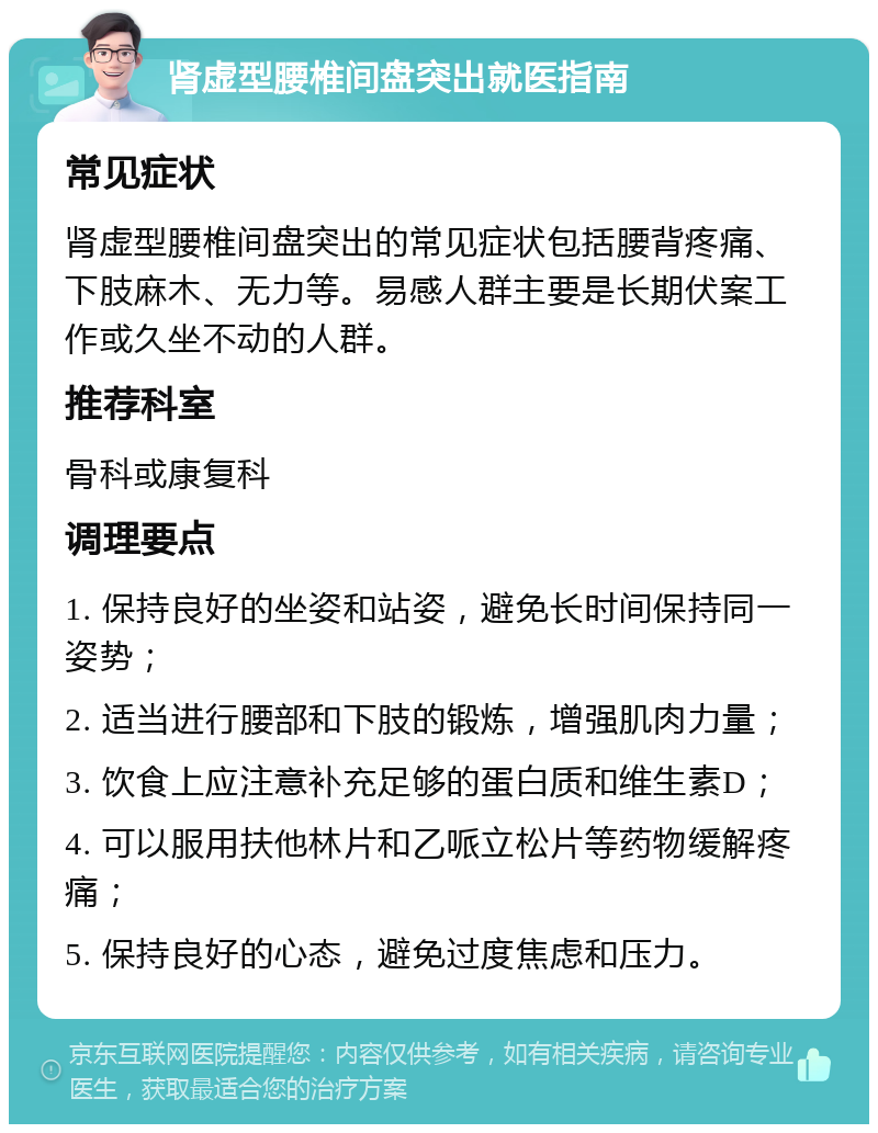 肾虚型腰椎间盘突出就医指南 常见症状 肾虚型腰椎间盘突出的常见症状包括腰背疼痛、下肢麻木、无力等。易感人群主要是长期伏案工作或久坐不动的人群。 推荐科室 骨科或康复科 调理要点 1. 保持良好的坐姿和站姿，避免长时间保持同一姿势； 2. 适当进行腰部和下肢的锻炼，增强肌肉力量； 3. 饮食上应注意补充足够的蛋白质和维生素D； 4. 可以服用扶他林片和乙哌立松片等药物缓解疼痛； 5. 保持良好的心态，避免过度焦虑和压力。