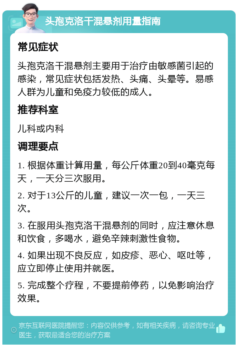 头孢克洛干混悬剂用量指南 常见症状 头孢克洛干混悬剂主要用于治疗由敏感菌引起的感染，常见症状包括发热、头痛、头晕等。易感人群为儿童和免疫力较低的成人。 推荐科室 儿科或内科 调理要点 1. 根据体重计算用量，每公斤体重20到40毫克每天，一天分三次服用。 2. 对于13公斤的儿童，建议一次一包，一天三次。 3. 在服用头孢克洛干混悬剂的同时，应注意休息和饮食，多喝水，避免辛辣刺激性食物。 4. 如果出现不良反应，如皮疹、恶心、呕吐等，应立即停止使用并就医。 5. 完成整个疗程，不要提前停药，以免影响治疗效果。