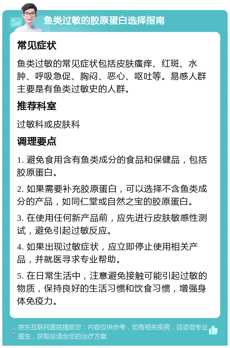 鱼类过敏的胶原蛋白选择指南 常见症状 鱼类过敏的常见症状包括皮肤瘙痒、红斑、水肿、呼吸急促、胸闷、恶心、呕吐等。易感人群主要是有鱼类过敏史的人群。 推荐科室 过敏科或皮肤科 调理要点 1. 避免食用含有鱼类成分的食品和保健品，包括胶原蛋白。 2. 如果需要补充胶原蛋白，可以选择不含鱼类成分的产品，如同仁堂或自然之宝的胶原蛋白。 3. 在使用任何新产品前，应先进行皮肤敏感性测试，避免引起过敏反应。 4. 如果出现过敏症状，应立即停止使用相关产品，并就医寻求专业帮助。 5. 在日常生活中，注意避免接触可能引起过敏的物质，保持良好的生活习惯和饮食习惯，增强身体免疫力。