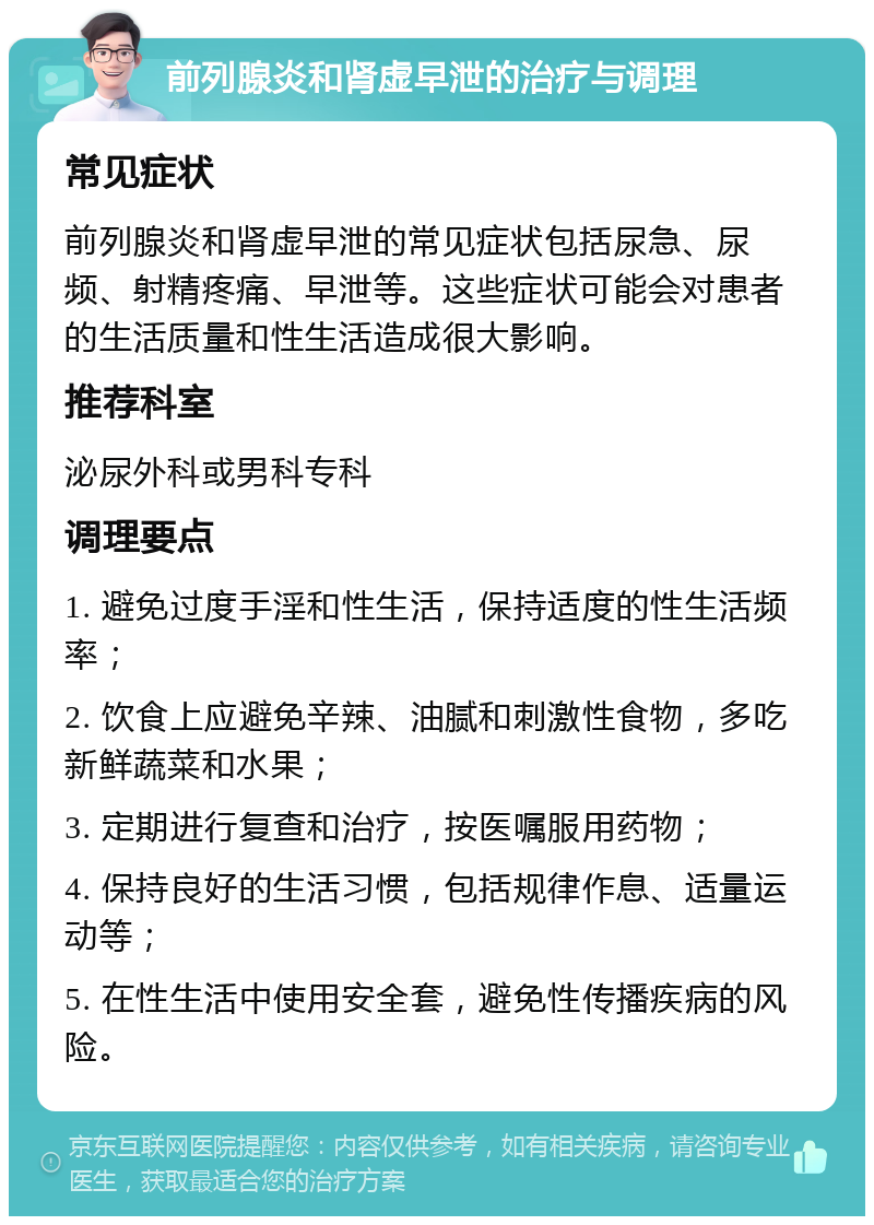 前列腺炎和肾虚早泄的治疗与调理 常见症状 前列腺炎和肾虚早泄的常见症状包括尿急、尿频、射精疼痛、早泄等。这些症状可能会对患者的生活质量和性生活造成很大影响。 推荐科室 泌尿外科或男科专科 调理要点 1. 避免过度手淫和性生活，保持适度的性生活频率； 2. 饮食上应避免辛辣、油腻和刺激性食物，多吃新鲜蔬菜和水果； 3. 定期进行复查和治疗，按医嘱服用药物； 4. 保持良好的生活习惯，包括规律作息、适量运动等； 5. 在性生活中使用安全套，避免性传播疾病的风险。