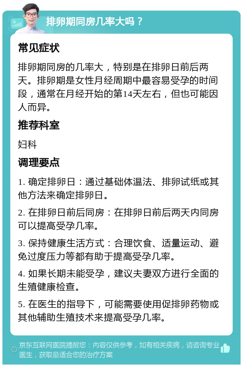 排卵期同房几率大吗？ 常见症状 排卵期同房的几率大，特别是在排卵日前后两天。排卵期是女性月经周期中最容易受孕的时间段，通常在月经开始的第14天左右，但也可能因人而异。 推荐科室 妇科 调理要点 1. 确定排卵日：通过基础体温法、排卵试纸或其他方法来确定排卵日。 2. 在排卵日前后同房：在排卵日前后两天内同房可以提高受孕几率。 3. 保持健康生活方式：合理饮食、适量运动、避免过度压力等都有助于提高受孕几率。 4. 如果长期未能受孕，建议夫妻双方进行全面的生殖健康检查。 5. 在医生的指导下，可能需要使用促排卵药物或其他辅助生殖技术来提高受孕几率。