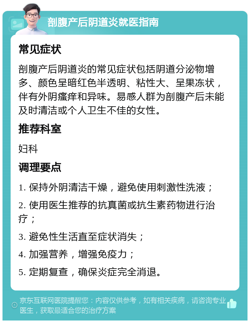 剖腹产后阴道炎就医指南 常见症状 剖腹产后阴道炎的常见症状包括阴道分泌物增多、颜色呈暗红色半透明、粘性大、呈果冻状，伴有外阴瘙痒和异味。易感人群为剖腹产后未能及时清洁或个人卫生不佳的女性。 推荐科室 妇科 调理要点 1. 保持外阴清洁干燥，避免使用刺激性洗液； 2. 使用医生推荐的抗真菌或抗生素药物进行治疗； 3. 避免性生活直至症状消失； 4. 加强营养，增强免疫力； 5. 定期复查，确保炎症完全消退。