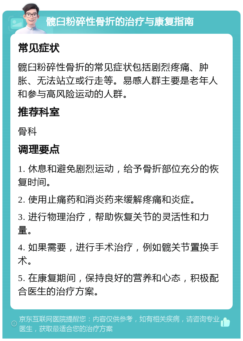 髋臼粉碎性骨折的治疗与康复指南 常见症状 髋臼粉碎性骨折的常见症状包括剧烈疼痛、肿胀、无法站立或行走等。易感人群主要是老年人和参与高风险运动的人群。 推荐科室 骨科 调理要点 1. 休息和避免剧烈运动，给予骨折部位充分的恢复时间。 2. 使用止痛药和消炎药来缓解疼痛和炎症。 3. 进行物理治疗，帮助恢复关节的灵活性和力量。 4. 如果需要，进行手术治疗，例如髋关节置换手术。 5. 在康复期间，保持良好的营养和心态，积极配合医生的治疗方案。