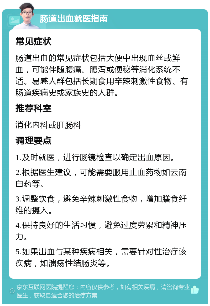 肠道出血就医指南 常见症状 肠道出血的常见症状包括大便中出现血丝或鲜血，可能伴随腹痛、腹泻或便秘等消化系统不适。易感人群包括长期食用辛辣刺激性食物、有肠道疾病史或家族史的人群。 推荐科室 消化内科或肛肠科 调理要点 1.及时就医，进行肠镜检查以确定出血原因。 2.根据医生建议，可能需要服用止血药物如云南白药等。 3.调整饮食，避免辛辣刺激性食物，增加膳食纤维的摄入。 4.保持良好的生活习惯，避免过度劳累和精神压力。 5.如果出血与某种疾病相关，需要针对性治疗该疾病，如溃疡性结肠炎等。