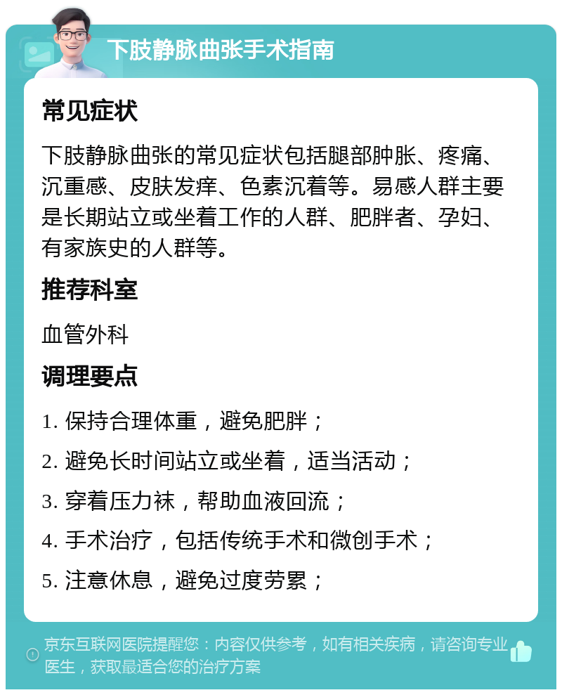 下肢静脉曲张手术指南 常见症状 下肢静脉曲张的常见症状包括腿部肿胀、疼痛、沉重感、皮肤发痒、色素沉着等。易感人群主要是长期站立或坐着工作的人群、肥胖者、孕妇、有家族史的人群等。 推荐科室 血管外科 调理要点 1. 保持合理体重，避免肥胖； 2. 避免长时间站立或坐着，适当活动； 3. 穿着压力袜，帮助血液回流； 4. 手术治疗，包括传统手术和微创手术； 5. 注意休息，避免过度劳累；