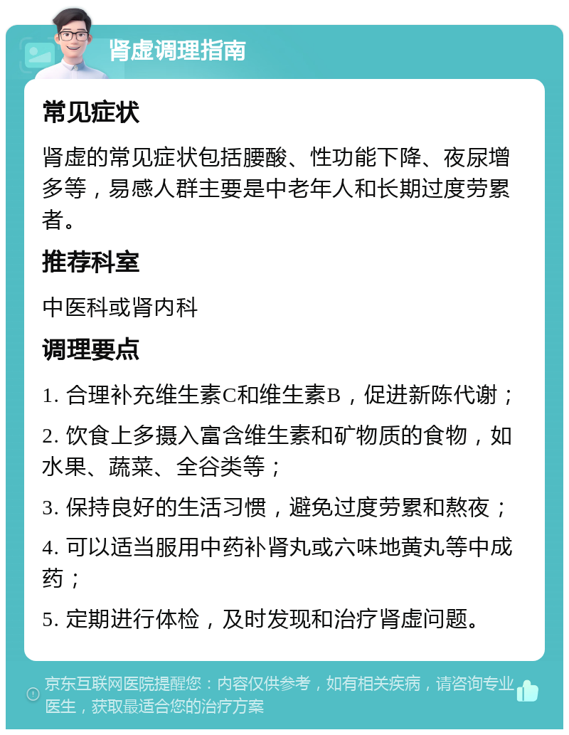 肾虚调理指南 常见症状 肾虚的常见症状包括腰酸、性功能下降、夜尿增多等，易感人群主要是中老年人和长期过度劳累者。 推荐科室 中医科或肾内科 调理要点 1. 合理补充维生素C和维生素B，促进新陈代谢； 2. 饮食上多摄入富含维生素和矿物质的食物，如水果、蔬菜、全谷类等； 3. 保持良好的生活习惯，避免过度劳累和熬夜； 4. 可以适当服用中药补肾丸或六味地黄丸等中成药； 5. 定期进行体检，及时发现和治疗肾虚问题。