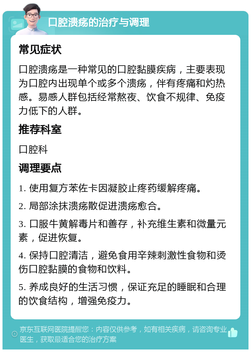 口腔溃疡的治疗与调理 常见症状 口腔溃疡是一种常见的口腔黏膜疾病，主要表现为口腔内出现单个或多个溃疡，伴有疼痛和灼热感。易感人群包括经常熬夜、饮食不规律、免疫力低下的人群。 推荐科室 口腔科 调理要点 1. 使用复方苯佐卡因凝胶止疼药缓解疼痛。 2. 局部涂抹溃疡散促进溃疡愈合。 3. 口服牛黄解毒片和善存，补充维生素和微量元素，促进恢复。 4. 保持口腔清洁，避免食用辛辣刺激性食物和烫伤口腔黏膜的食物和饮料。 5. 养成良好的生活习惯，保证充足的睡眠和合理的饮食结构，增强免疫力。