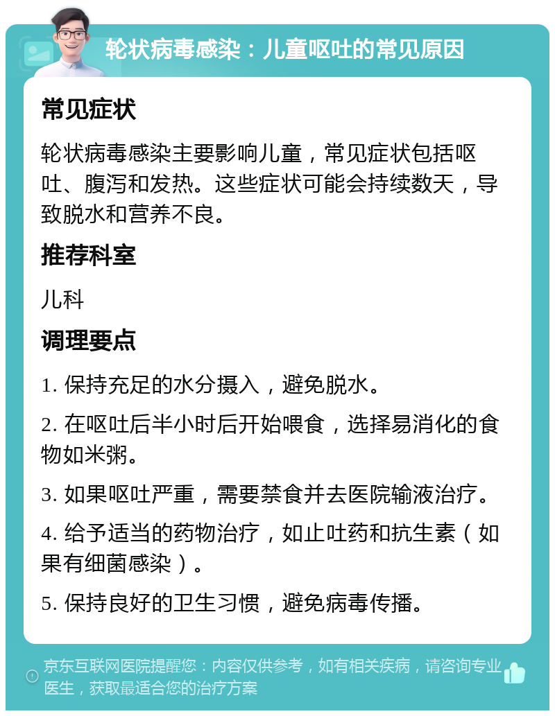 轮状病毒感染：儿童呕吐的常见原因 常见症状 轮状病毒感染主要影响儿童，常见症状包括呕吐、腹泻和发热。这些症状可能会持续数天，导致脱水和营养不良。 推荐科室 儿科 调理要点 1. 保持充足的水分摄入，避免脱水。 2. 在呕吐后半小时后开始喂食，选择易消化的食物如米粥。 3. 如果呕吐严重，需要禁食并去医院输液治疗。 4. 给予适当的药物治疗，如止吐药和抗生素（如果有细菌感染）。 5. 保持良好的卫生习惯，避免病毒传播。