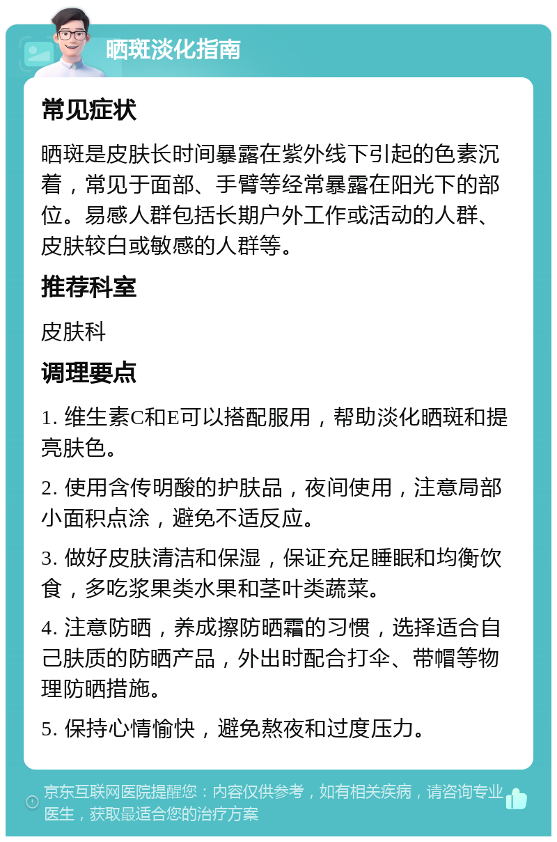 晒斑淡化指南 常见症状 晒斑是皮肤长时间暴露在紫外线下引起的色素沉着，常见于面部、手臂等经常暴露在阳光下的部位。易感人群包括长期户外工作或活动的人群、皮肤较白或敏感的人群等。 推荐科室 皮肤科 调理要点 1. 维生素C和E可以搭配服用，帮助淡化晒斑和提亮肤色。 2. 使用含传明酸的护肤品，夜间使用，注意局部小面积点涂，避免不适反应。 3. 做好皮肤清洁和保湿，保证充足睡眠和均衡饮食，多吃浆果类水果和茎叶类蔬菜。 4. 注意防晒，养成擦防晒霜的习惯，选择适合自己肤质的防晒产品，外出时配合打伞、带帽等物理防晒措施。 5. 保持心情愉快，避免熬夜和过度压力。