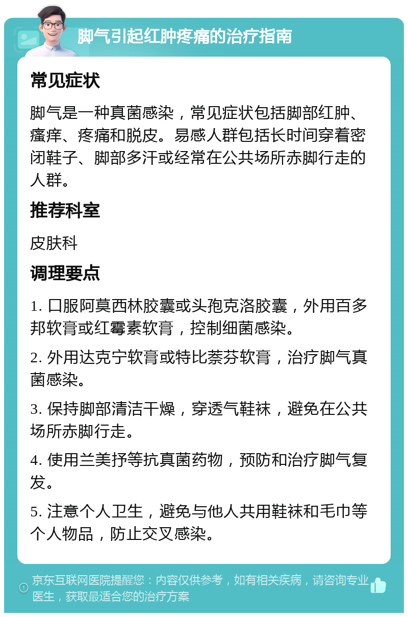 脚气引起红肿疼痛的治疗指南 常见症状 脚气是一种真菌感染，常见症状包括脚部红肿、瘙痒、疼痛和脱皮。易感人群包括长时间穿着密闭鞋子、脚部多汗或经常在公共场所赤脚行走的人群。 推荐科室 皮肤科 调理要点 1. 口服阿莫西林胶囊或头孢克洛胶囊，外用百多邦软膏或红霉素软膏，控制细菌感染。 2. 外用达克宁软膏或特比萘芬软膏，治疗脚气真菌感染。 3. 保持脚部清洁干燥，穿透气鞋袜，避免在公共场所赤脚行走。 4. 使用兰美抒等抗真菌药物，预防和治疗脚气复发。 5. 注意个人卫生，避免与他人共用鞋袜和毛巾等个人物品，防止交叉感染。