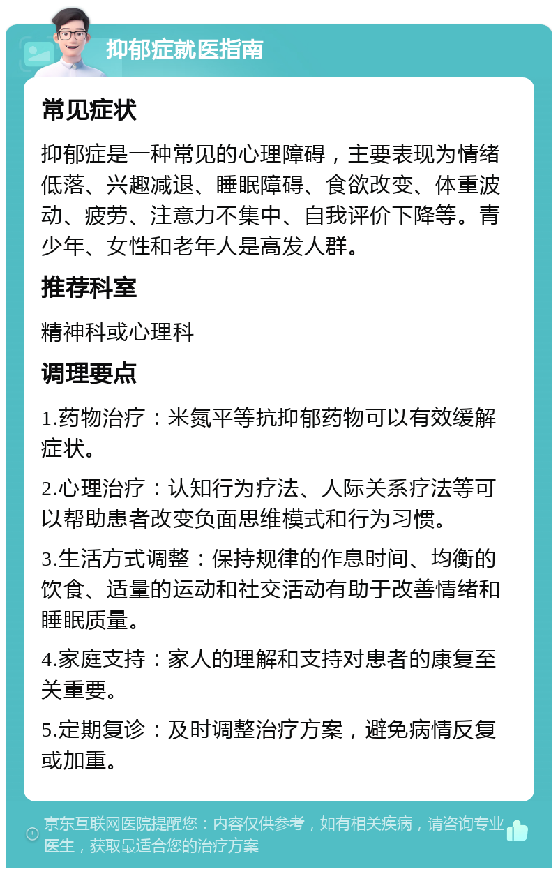 抑郁症就医指南 常见症状 抑郁症是一种常见的心理障碍，主要表现为情绪低落、兴趣减退、睡眠障碍、食欲改变、体重波动、疲劳、注意力不集中、自我评价下降等。青少年、女性和老年人是高发人群。 推荐科室 精神科或心理科 调理要点 1.药物治疗：米氮平等抗抑郁药物可以有效缓解症状。 2.心理治疗：认知行为疗法、人际关系疗法等可以帮助患者改变负面思维模式和行为习惯。 3.生活方式调整：保持规律的作息时间、均衡的饮食、适量的运动和社交活动有助于改善情绪和睡眠质量。 4.家庭支持：家人的理解和支持对患者的康复至关重要。 5.定期复诊：及时调整治疗方案，避免病情反复或加重。