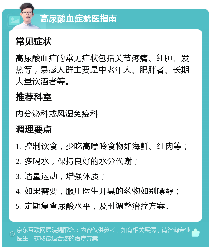 高尿酸血症就医指南 常见症状 高尿酸血症的常见症状包括关节疼痛、红肿、发热等，易感人群主要是中老年人、肥胖者、长期大量饮酒者等。 推荐科室 内分泌科或风湿免疫科 调理要点 1. 控制饮食，少吃高嘌呤食物如海鲜、红肉等； 2. 多喝水，保持良好的水分代谢； 3. 适量运动，增强体质； 4. 如果需要，服用医生开具的药物如别嘌醇； 5. 定期复查尿酸水平，及时调整治疗方案。