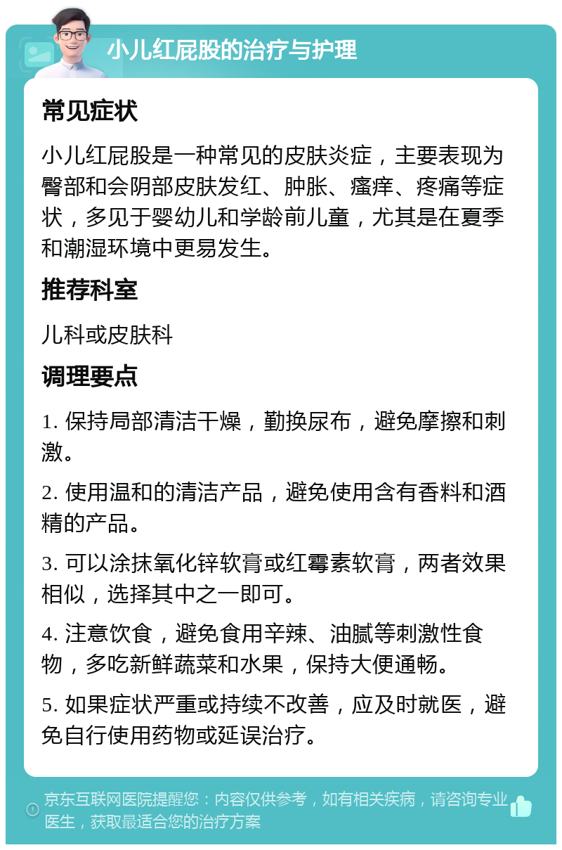 小儿红屁股的治疗与护理 常见症状 小儿红屁股是一种常见的皮肤炎症，主要表现为臀部和会阴部皮肤发红、肿胀、瘙痒、疼痛等症状，多见于婴幼儿和学龄前儿童，尤其是在夏季和潮湿环境中更易发生。 推荐科室 儿科或皮肤科 调理要点 1. 保持局部清洁干燥，勤换尿布，避免摩擦和刺激。 2. 使用温和的清洁产品，避免使用含有香料和酒精的产品。 3. 可以涂抹氧化锌软膏或红霉素软膏，两者效果相似，选择其中之一即可。 4. 注意饮食，避免食用辛辣、油腻等刺激性食物，多吃新鲜蔬菜和水果，保持大便通畅。 5. 如果症状严重或持续不改善，应及时就医，避免自行使用药物或延误治疗。