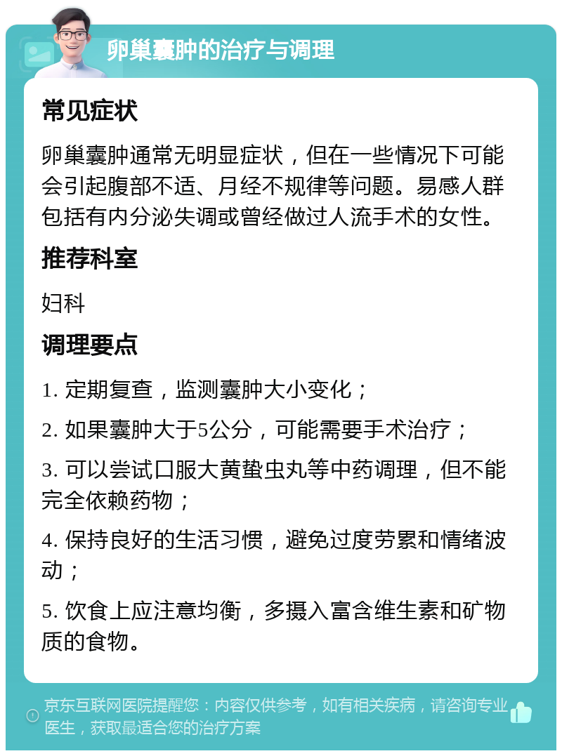 卵巢囊肿的治疗与调理 常见症状 卵巢囊肿通常无明显症状，但在一些情况下可能会引起腹部不适、月经不规律等问题。易感人群包括有内分泌失调或曾经做过人流手术的女性。 推荐科室 妇科 调理要点 1. 定期复查，监测囊肿大小变化； 2. 如果囊肿大于5公分，可能需要手术治疗； 3. 可以尝试口服大黄蛰虫丸等中药调理，但不能完全依赖药物； 4. 保持良好的生活习惯，避免过度劳累和情绪波动； 5. 饮食上应注意均衡，多摄入富含维生素和矿物质的食物。