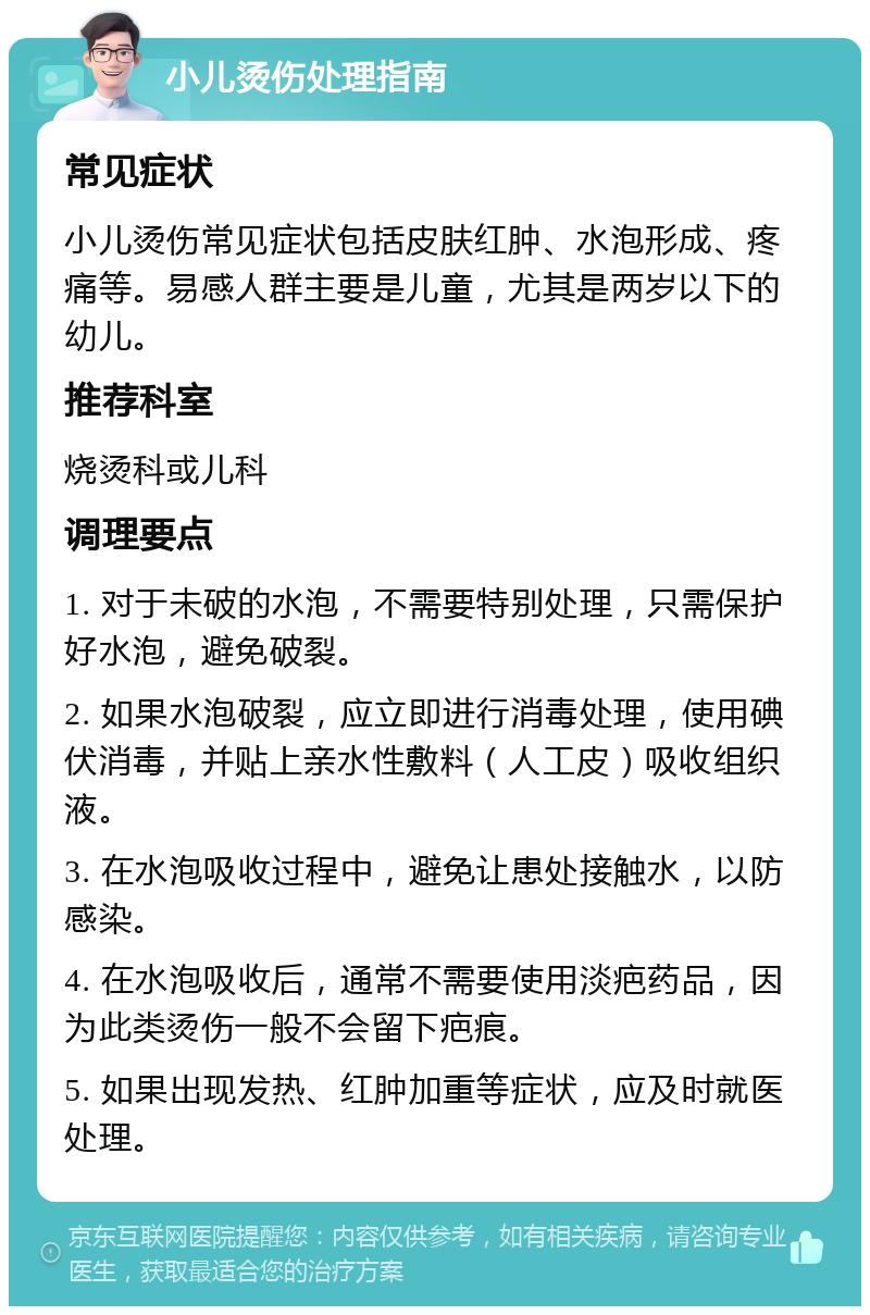 小儿烫伤处理指南 常见症状 小儿烫伤常见症状包括皮肤红肿、水泡形成、疼痛等。易感人群主要是儿童，尤其是两岁以下的幼儿。 推荐科室 烧烫科或儿科 调理要点 1. 对于未破的水泡，不需要特别处理，只需保护好水泡，避免破裂。 2. 如果水泡破裂，应立即进行消毒处理，使用碘伏消毒，并贴上亲水性敷料（人工皮）吸收组织液。 3. 在水泡吸收过程中，避免让患处接触水，以防感染。 4. 在水泡吸收后，通常不需要使用淡疤药品，因为此类烫伤一般不会留下疤痕。 5. 如果出现发热、红肿加重等症状，应及时就医处理。