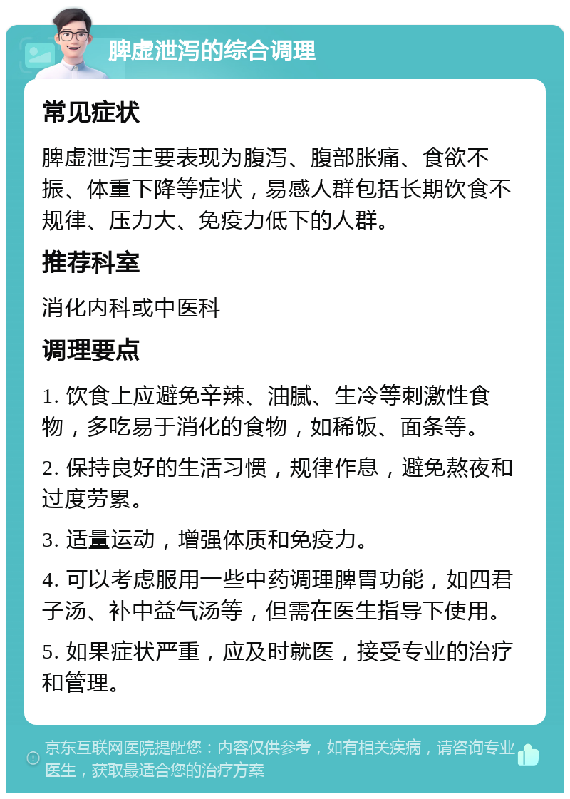 脾虚泄泻的综合调理 常见症状 脾虚泄泻主要表现为腹泻、腹部胀痛、食欲不振、体重下降等症状，易感人群包括长期饮食不规律、压力大、免疫力低下的人群。 推荐科室 消化内科或中医科 调理要点 1. 饮食上应避免辛辣、油腻、生冷等刺激性食物，多吃易于消化的食物，如稀饭、面条等。 2. 保持良好的生活习惯，规律作息，避免熬夜和过度劳累。 3. 适量运动，增强体质和免疫力。 4. 可以考虑服用一些中药调理脾胃功能，如四君子汤、补中益气汤等，但需在医生指导下使用。 5. 如果症状严重，应及时就医，接受专业的治疗和管理。