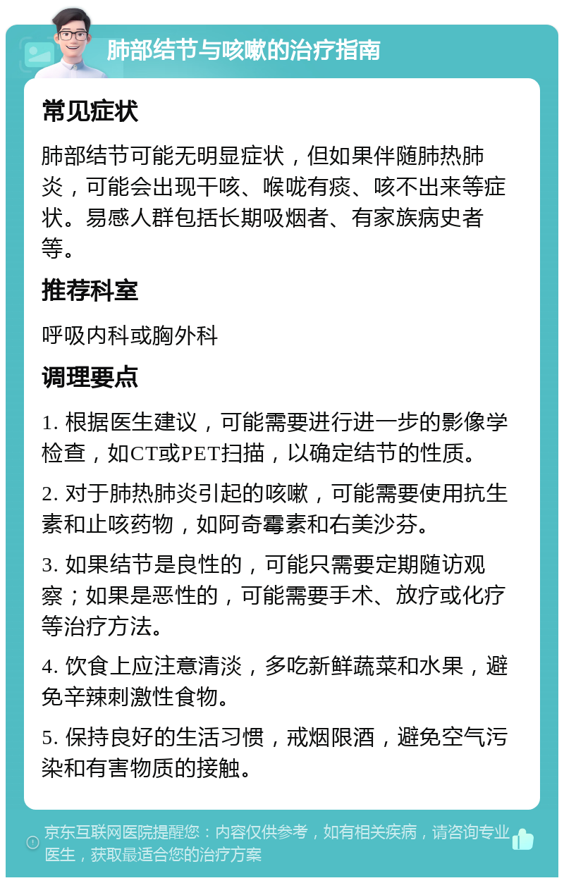 肺部结节与咳嗽的治疗指南 常见症状 肺部结节可能无明显症状，但如果伴随肺热肺炎，可能会出现干咳、喉咙有痰、咳不出来等症状。易感人群包括长期吸烟者、有家族病史者等。 推荐科室 呼吸内科或胸外科 调理要点 1. 根据医生建议，可能需要进行进一步的影像学检查，如CT或PET扫描，以确定结节的性质。 2. 对于肺热肺炎引起的咳嗽，可能需要使用抗生素和止咳药物，如阿奇霉素和右美沙芬。 3. 如果结节是良性的，可能只需要定期随访观察；如果是恶性的，可能需要手术、放疗或化疗等治疗方法。 4. 饮食上应注意清淡，多吃新鲜蔬菜和水果，避免辛辣刺激性食物。 5. 保持良好的生活习惯，戒烟限酒，避免空气污染和有害物质的接触。