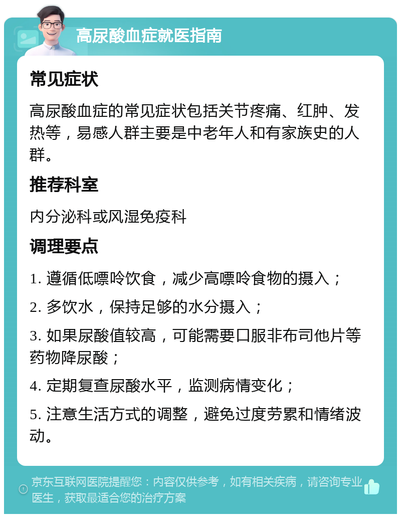 高尿酸血症就医指南 常见症状 高尿酸血症的常见症状包括关节疼痛、红肿、发热等，易感人群主要是中老年人和有家族史的人群。 推荐科室 内分泌科或风湿免疫科 调理要点 1. 遵循低嘌呤饮食，减少高嘌呤食物的摄入； 2. 多饮水，保持足够的水分摄入； 3. 如果尿酸值较高，可能需要口服非布司他片等药物降尿酸； 4. 定期复查尿酸水平，监测病情变化； 5. 注意生活方式的调整，避免过度劳累和情绪波动。