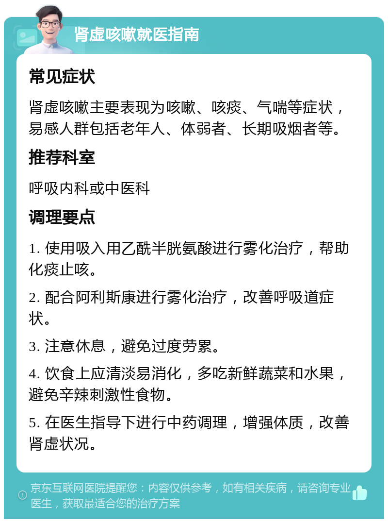 肾虚咳嗽就医指南 常见症状 肾虚咳嗽主要表现为咳嗽、咳痰、气喘等症状，易感人群包括老年人、体弱者、长期吸烟者等。 推荐科室 呼吸内科或中医科 调理要点 1. 使用吸入用乙酰半胱氨酸进行雾化治疗，帮助化痰止咳。 2. 配合阿利斯康进行雾化治疗，改善呼吸道症状。 3. 注意休息，避免过度劳累。 4. 饮食上应清淡易消化，多吃新鲜蔬菜和水果，避免辛辣刺激性食物。 5. 在医生指导下进行中药调理，增强体质，改善肾虚状况。