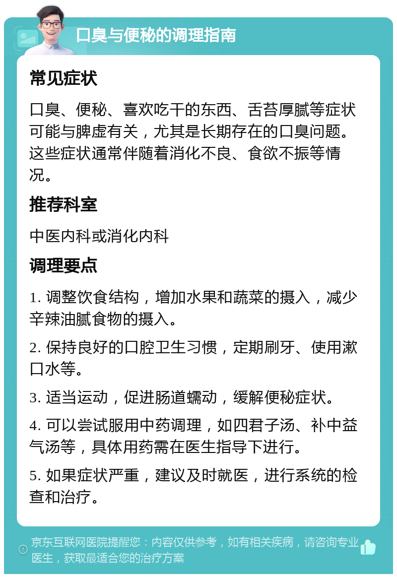 口臭与便秘的调理指南 常见症状 口臭、便秘、喜欢吃干的东西、舌苔厚腻等症状可能与脾虚有关，尤其是长期存在的口臭问题。这些症状通常伴随着消化不良、食欲不振等情况。 推荐科室 中医内科或消化内科 调理要点 1. 调整饮食结构，增加水果和蔬菜的摄入，减少辛辣油腻食物的摄入。 2. 保持良好的口腔卫生习惯，定期刷牙、使用漱口水等。 3. 适当运动，促进肠道蠕动，缓解便秘症状。 4. 可以尝试服用中药调理，如四君子汤、补中益气汤等，具体用药需在医生指导下进行。 5. 如果症状严重，建议及时就医，进行系统的检查和治疗。