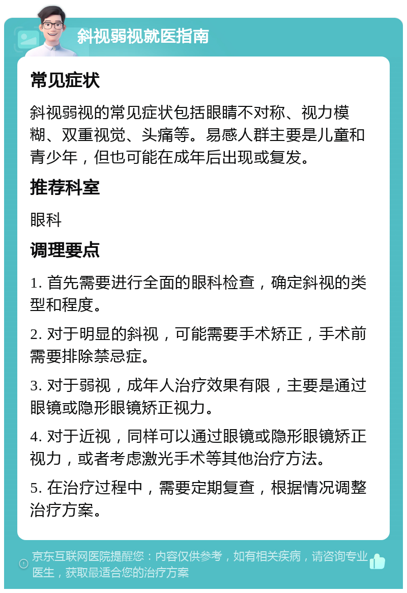 斜视弱视就医指南 常见症状 斜视弱视的常见症状包括眼睛不对称、视力模糊、双重视觉、头痛等。易感人群主要是儿童和青少年，但也可能在成年后出现或复发。 推荐科室 眼科 调理要点 1. 首先需要进行全面的眼科检查，确定斜视的类型和程度。 2. 对于明显的斜视，可能需要手术矫正，手术前需要排除禁忌症。 3. 对于弱视，成年人治疗效果有限，主要是通过眼镜或隐形眼镜矫正视力。 4. 对于近视，同样可以通过眼镜或隐形眼镜矫正视力，或者考虑激光手术等其他治疗方法。 5. 在治疗过程中，需要定期复查，根据情况调整治疗方案。