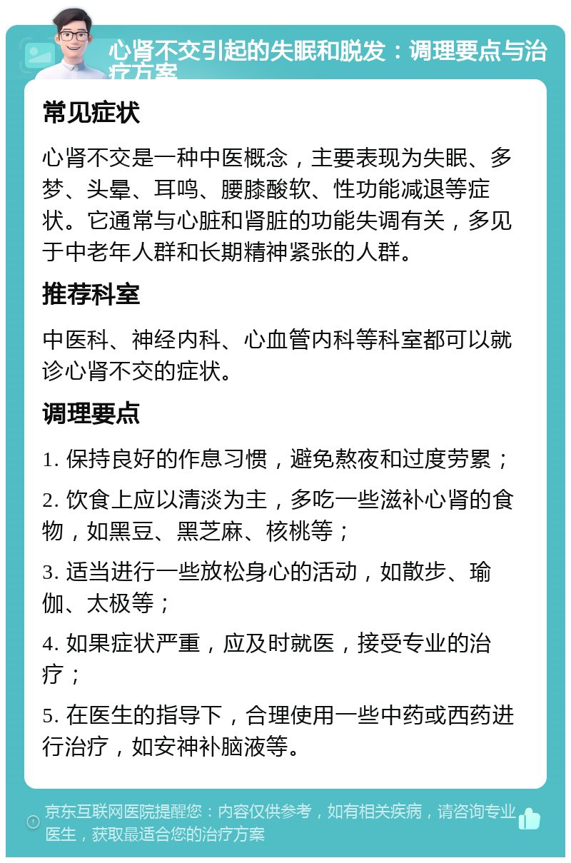 心肾不交引起的失眠和脱发：调理要点与治疗方案 常见症状 心肾不交是一种中医概念，主要表现为失眠、多梦、头晕、耳鸣、腰膝酸软、性功能减退等症状。它通常与心脏和肾脏的功能失调有关，多见于中老年人群和长期精神紧张的人群。 推荐科室 中医科、神经内科、心血管内科等科室都可以就诊心肾不交的症状。 调理要点 1. 保持良好的作息习惯，避免熬夜和过度劳累； 2. 饮食上应以清淡为主，多吃一些滋补心肾的食物，如黑豆、黑芝麻、核桃等； 3. 适当进行一些放松身心的活动，如散步、瑜伽、太极等； 4. 如果症状严重，应及时就医，接受专业的治疗； 5. 在医生的指导下，合理使用一些中药或西药进行治疗，如安神补脑液等。